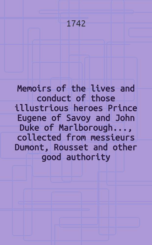 Memoirs of the lives and conduct of those illustrious heroes Prince Eugene of Savoy and John Duke of Marlborough ..., collected from messieurs Dumont, Rousset and other good authority : The whole illustrated with a great number of large copper plates, representing the principal battles &c. : Together with the effigies of Prince Eugene and the Duke of Marlborough : To which is added a compleat alphabetical index