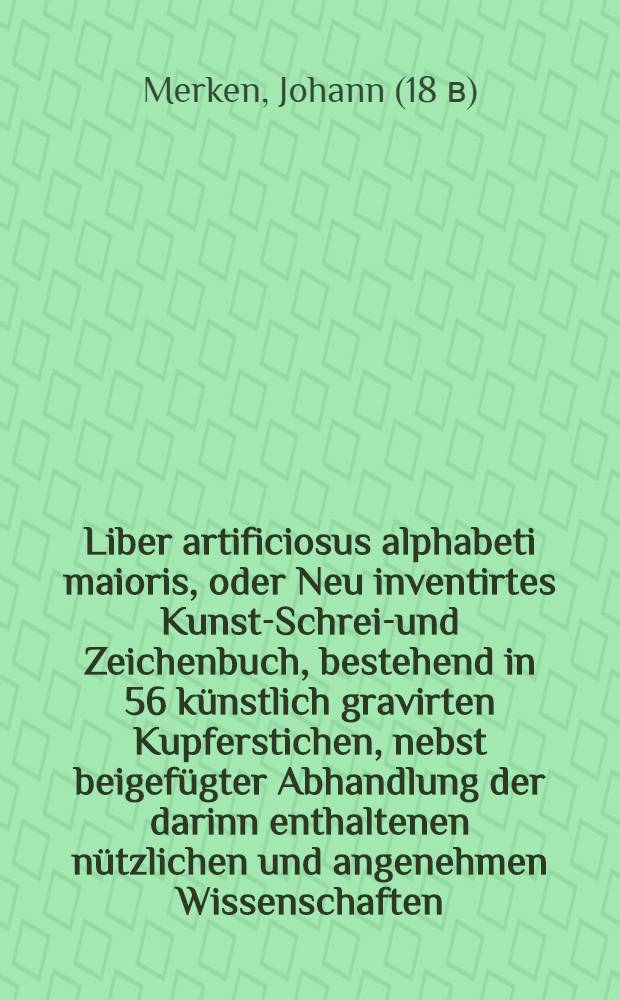 Liber artificiosus alphabeti maioris, oder Neu inventirtes Kunst-Schreib- und Zeichenbuch, bestehend in 56 künstlich gravirten Kupferstichen, nebst beigefügter Abhandlung der darinn enthaltenen nützlichen und angenehmen Wissenschaften, zum Nutzen und Vergnügen der edlen Jugend : In zween Theile vertheilet ..