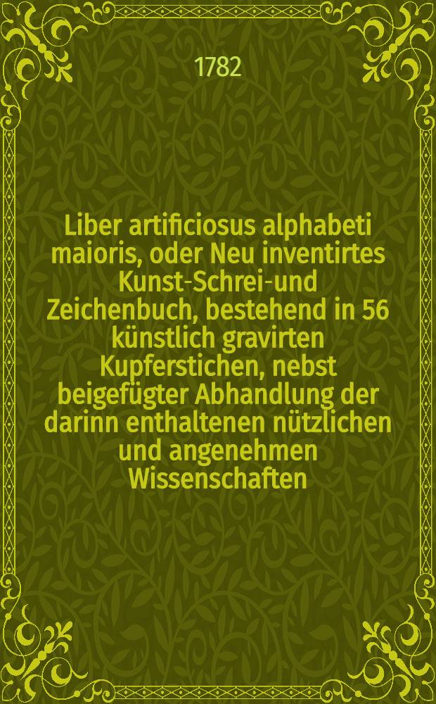 Liber artificiosus alphabeti maioris, oder Neu inventirtes Kunst-Schreib- und Zeichenbuch, bestehend in 56 künstlich gravirten Kupferstichen, nebst beigefügter Abhandlung der darinn enthaltenen nützlichen und angenehmen Wissenschaften, zum Nutzen und Vergnügen der edlen Jugend : In zween Theile vertheilet ... Th. 1 : ... Vorläufig allen kunstliebenden Jünglingen und Jungfrauen, wie auch Herren und Damen, zur geneigtesten Aufnahme beβtens empfohlen wird