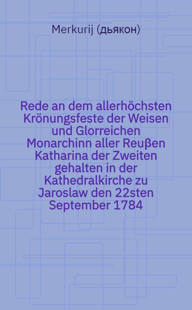 Rede an dem allerhöchsten Krönungsfeste der Weisen und Glorreichen Monarchinn aller Reuβen Katharina der Zweiten gehalten in der Kathedralkirche zu Jaroslaw den 22sten September 1784. von Merkurius, Diakonus bey der Jaroslawschen Pfarrkirche zum heiligen Geiste