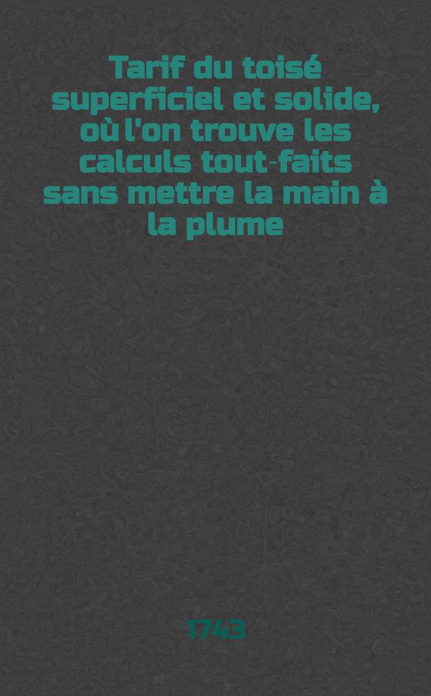 Tarif du toisé superficiel et solide, où l'on trouve les calculs tout-faits sans mettre la main à la plume; la manière de toiser les bâtimens selon les us & coutumes de Paris ... : Calculs utiles aux bourgeois qui sont bâtir, aux architectes, maçons, peintres, menuisiers &c