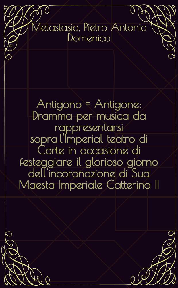 Antigono = Antigone : Dramma per musica da rappresentarsi sopra l'Imperial teatro di Corte in occasione di festeggiare il glorioso giorno dell'incoronazione di Sua Maesta Imperiale Catterina II., ... il giorno 22. settembre l'anno 1770 : Dramme en musique représenté sur le Théâtre impérial de la Cour pour celebrer le glorieux jour du couronnement de Sa Majesté Impériale Catherine II., ... le 22. de septembre de l'année 1770