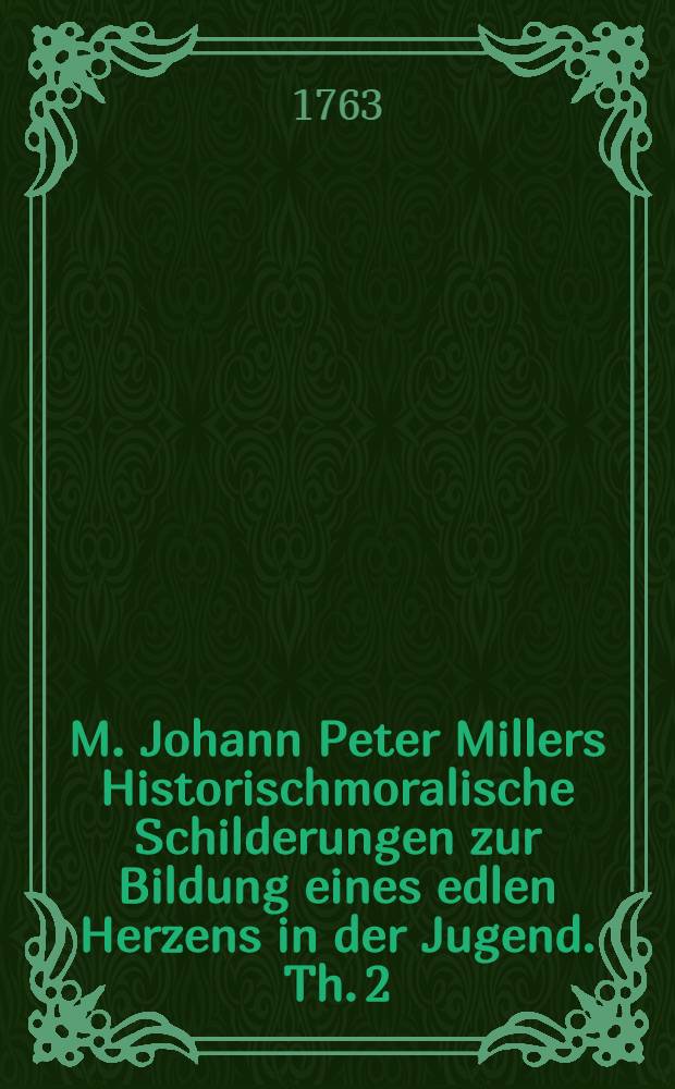 M. Johann Peter Millers Historischmoralische Schilderungen zur Bildung eines edlen Herzens in der Jugend. Th. 2