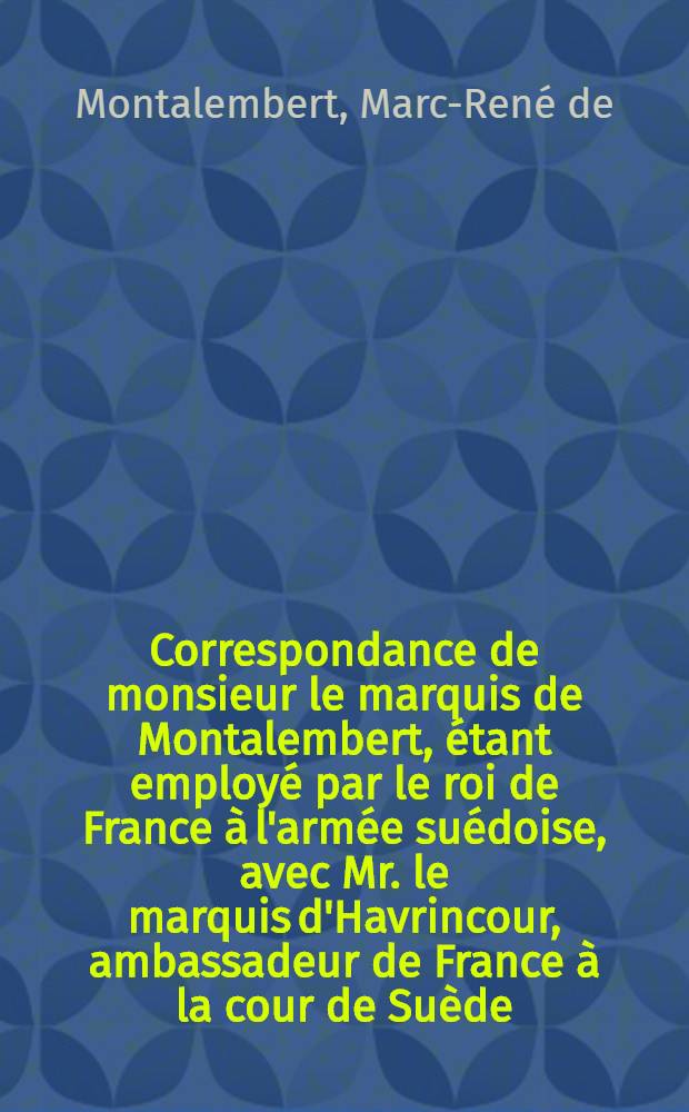 Correspondance de monsieur le marquis de Montalembert, étant employé par le roi de France à l'armée suédoise, avec Mr. le marquis d'Havrincour, ambassadeur de France à la cour de Suède, Mr. le maréchal de Richelieu, les ministres du roi à Versailles, MM. les généraux suédois & autres & c. pendant les campagnes de 1757, 58, 59, 60 & 61 pour servir à l'histoire de la dernière guerre