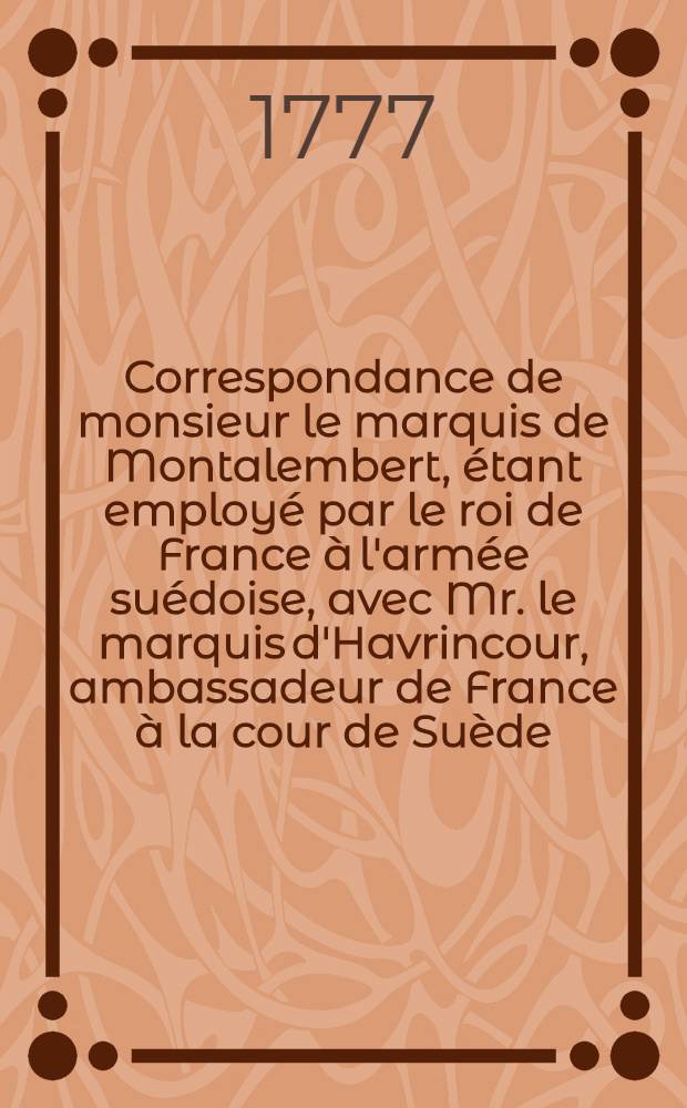 Correspondance de monsieur le marquis de Montalembert, étant employé par le roi de France à l'armée suédoise, avec Mr. le marquis d'Havrincour, ambassadeur de France à la cour de Suède, Mr. le maréchal de Richelieu, les ministres du roi à Versailles, MM. les généraux suédois & autres & c. pendant les campagnes de 1757, 58, 59, 60 & 61 pour servir à l'histoire de la dernière guerre. T. 1