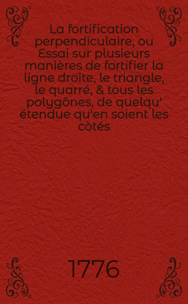 La fortification perpendiculaire, ou Essai sur plusieurs manières de fortifier la ligne droite, le triangle, le quarré, & tous les polygônes, de quelqu' étendue qu'en soient les còtés, en donnant à leur défense une direction perpendiculaire ... : Ouvrage enrichi d'un grand nombre de planches, exécutées par les plus habiles graveurs