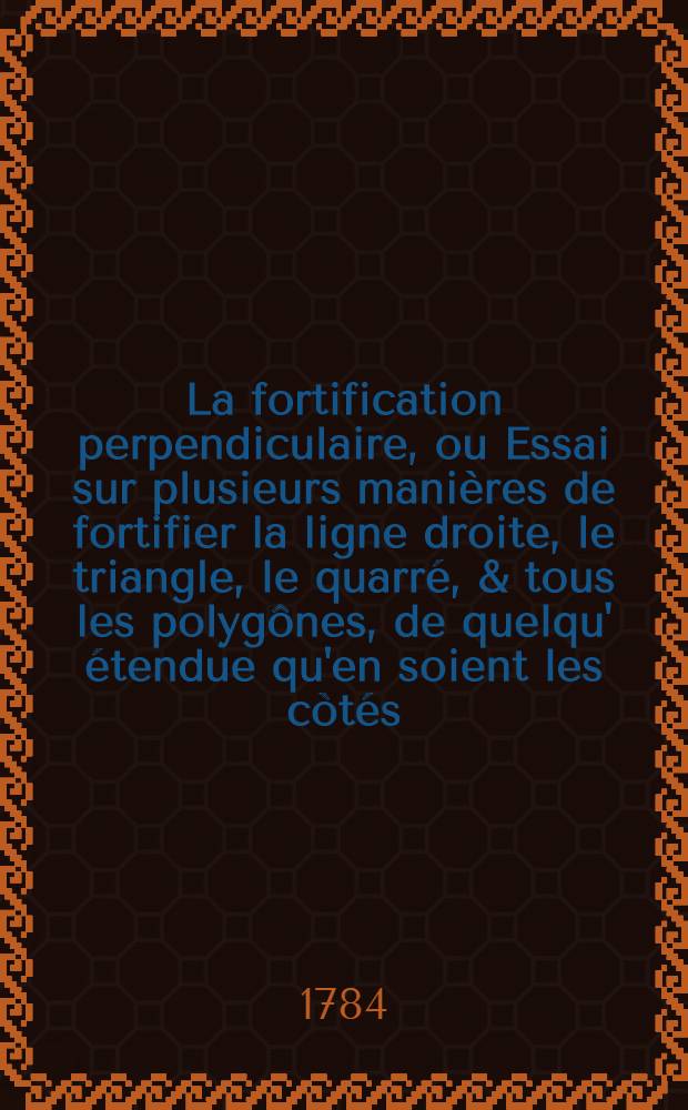 La fortification perpendiculaire, ou Essai sur plusieurs manières de fortifier la ligne droite, le triangle, le quarré, & tous les polygônes, de quelqu' étendue qu'en soient les còtés, en donnant à leur défense une direction perpendiculaire .. : Ouvrage enrichi d'un grand nombre de planches, exécutées par les plus habiles graveurs. T. 5, Pt. 1