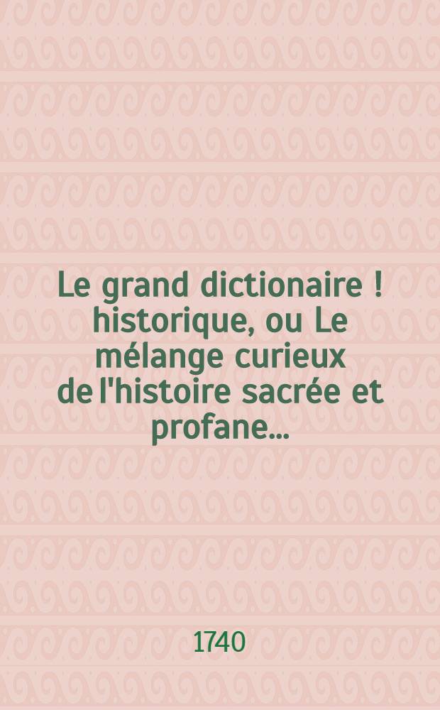 Le grand dictionaire [!] historique, ou Le m&eacute;lange curieux de l'histoire sacr&eacute;e et profane ... : Le tout enrichi de remarques & de recherches curieuses, pour l'&eacute;claircissement des difficultez de l'histoire, de la chronologie & de la g&eacute;ographie