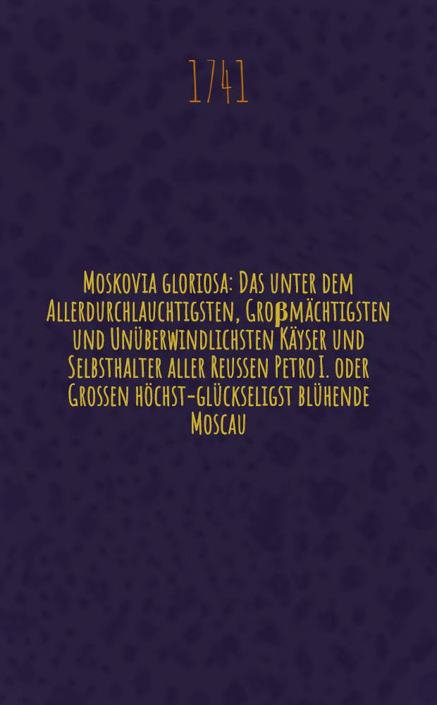 Moskovia gloriosa : Das unter dem Allerdurchlauchtigsten, Groβmächtigsten und Unüberwindlichsten Käyser und Selbsthalter aller Reussen Petro I. oder Grossen höchst-glückseligst blühende Moscau, darinnen eine vollständige geographische, politische und historische Beschreibung gedachten mächtigen Welt-Reichs ... enthalten ... und aus denen bewährtesten Urkunden aufrichtigst erzehlet werden