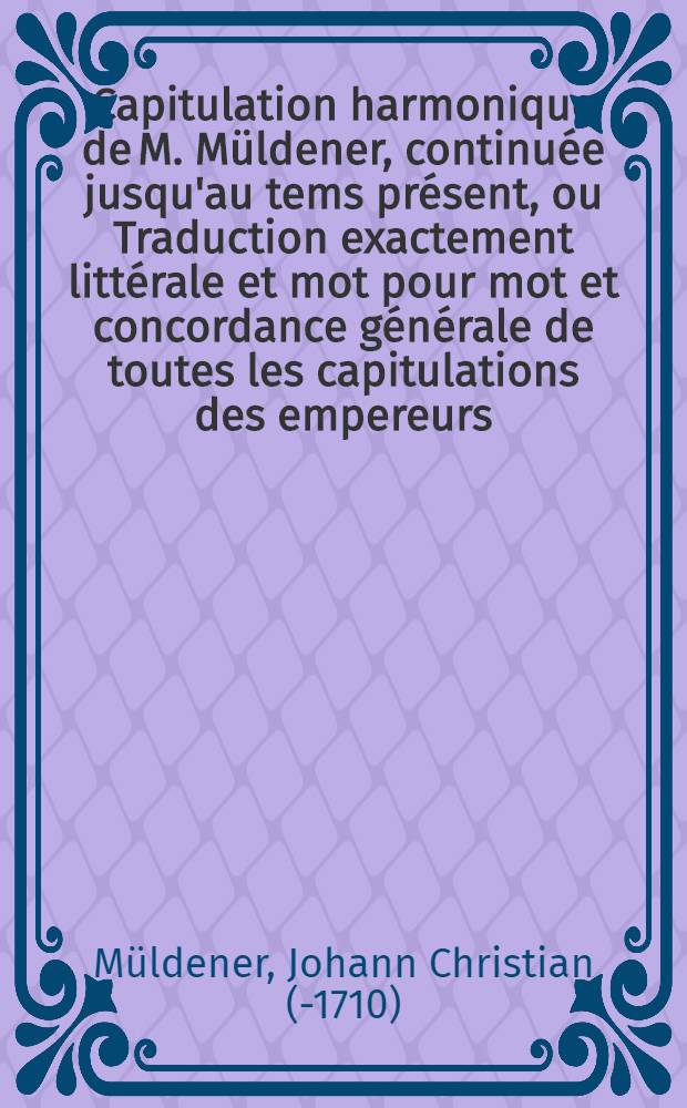 Capitulation harmonique de M. M&uuml;ldener, continu&eacute;e jusqu'au tems pr&eacute;sent, ou Traduction exactement litt&eacute;rale et mot pour mot et concordance g&eacute;n&eacute;rale de toutes les capitulations des empereurs, depuis & compris l'empereur Charlequint, jusques & compris l'empereur Fran&ccedil;ois I. actuellement r&eacute;gnant : Avec un Discours pr&eacute;liminaire sur les constitutions de l'Empire