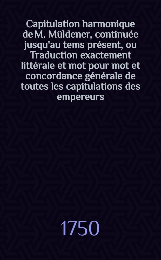 Capitulation harmonique de M. M&uuml;ldener, continu&eacute;e jusqu'au tems pr&eacute;sent, ou Traduction exactement litt&eacute;rale et mot pour mot et concordance g&eacute;n&eacute;rale de toutes les capitulations des empereurs, depuis & compris l'empereur Charlequint, jusques & compris l'empereur Fran&ccedil;ois I. actuellement r&eacute;gnant : Avec un Discours pr&eacute;liminaire sur les constitutions de l'Empire. Pt. 1 : Concordance des dix premi&egrave;res capitulations, depuis et compris celle de Charlequinti jusques et compris de celle de l'empereur Joseph