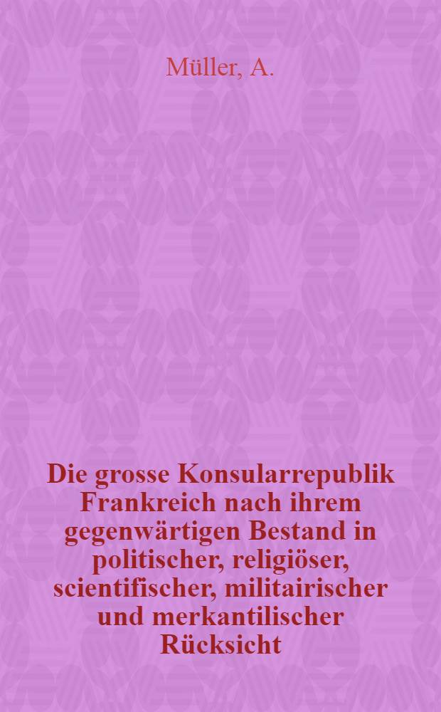 Die grosse Konsularrepublik Frankreich nach ihrem gegenw&auml;rtigen Bestand in politischer, religi&ouml;ser, scientifischer, militairischer und merkantilischer R&uuml;cksicht