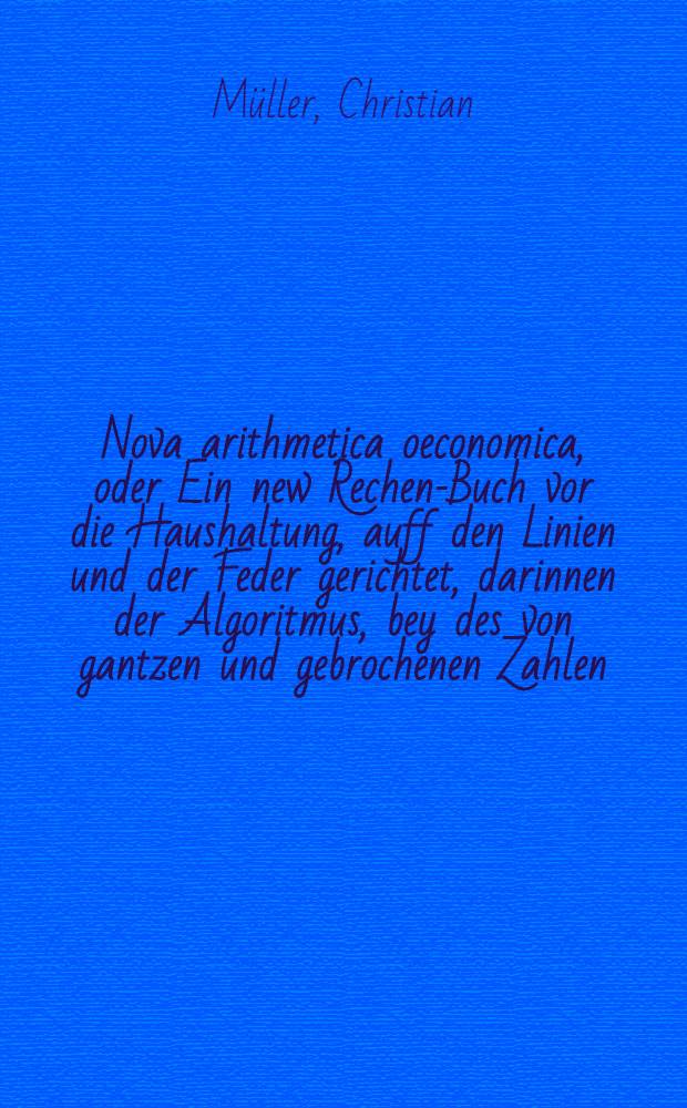 Nova arithmetica oeconomica, oder Ein new Rechen-Buch vor die Haushaltung, auff den Linien und der Feder gerichtet, darinnen der Algoritmus, bey des von gantzen und gebrochenen Zahlen, sambt dem gantzen Process der Regulae De-Tri, von und mit Brüchen, gründlich und ausführlich auffs aller einfältigste tractiert, gehandelt und erkläret wird, in den Schulen vor die zarte und blöde Jügend sehr nützlich zu gebrauchen ...