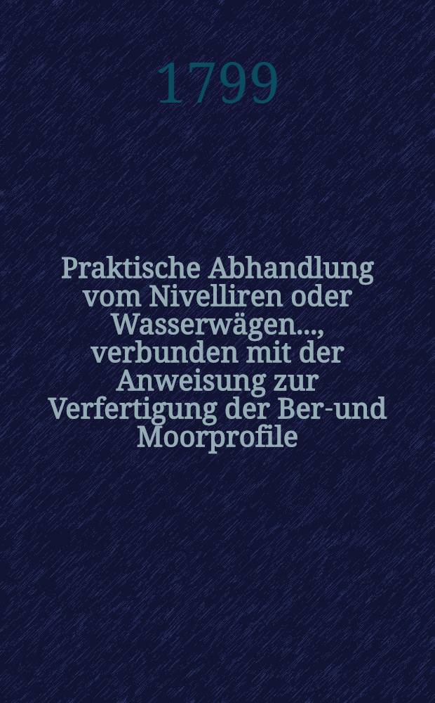 Praktische Abhandlung vom Nivelliren oder Wasserwägen ..., verbunden mit der Anweisung zur Verfertigung der Berg- und Moorprofile : Nebst Beschreibung einer neuen Wasserwage und mehreren hieher gehörigen Bemerkungen