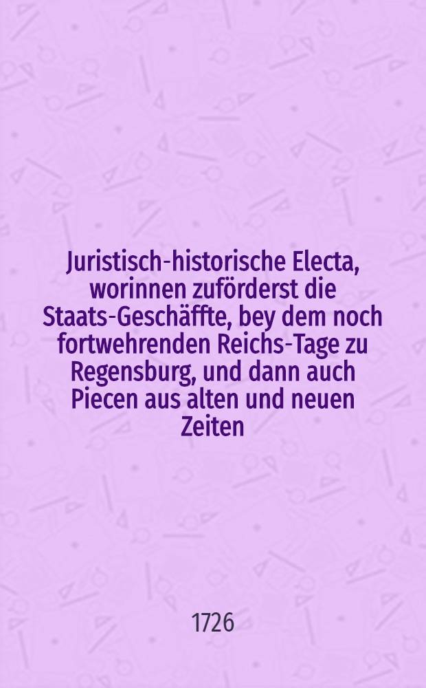 Juristisch-historische Electa, worinnen zuförderst die Staats-Geschäffte, bey dem noch fortwehrenden Reichs-Tage zu Regensburg, und dann auch Piecen aus alten und neuen Zeiten, wodurch sowohl das Staats- und Privat-Recht, als auch die Geist- und weltliche Historie zu illustriren. Th. 1