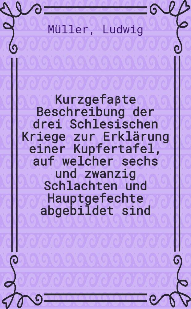 Kurzgefaβte Beschreibung der drei Schlesischen Kriege zur Erklärung einer Kupfertafel, auf welcher sechs und zwanzig Schlachten und Hauptgefechte abgebildet sind