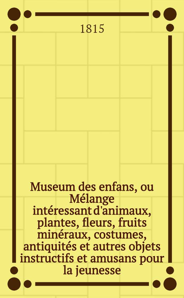Museum des enfans, ou Mélange intéressant d'animaux, plantes, fleurs, fruits minéraux, costumes, antiquités et autres objets instructifs et amusans pour la jeunesse, choisis et gravés sur les meilleurs originaux, avec de courtes explications proportionnées à l'entendement d'un enfant. Vol. 1