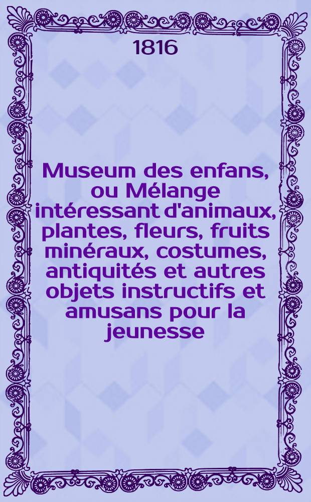 Museum des enfans, ou Mélange intéressant d'animaux, plantes, fleurs, fruits minéraux, costumes, antiquités et autres objets instructifs et amusans pour la jeunesse, choisis et gravés sur les meilleurs originaux, avec de courtes explications proportionnées à l'entendement d'un enfant. Vol. 2