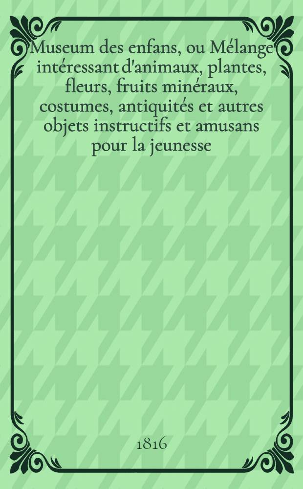 Museum des enfans, ou Mélange intéressant d'animaux, plantes, fleurs, fruits minéraux, costumes, antiquités et autres objets instructifs et amusans pour la jeunesse, choisis et gravés sur les meilleurs originaux, avec de courtes explications proportionnées à l'entendement d'un enfant. Vol. 3