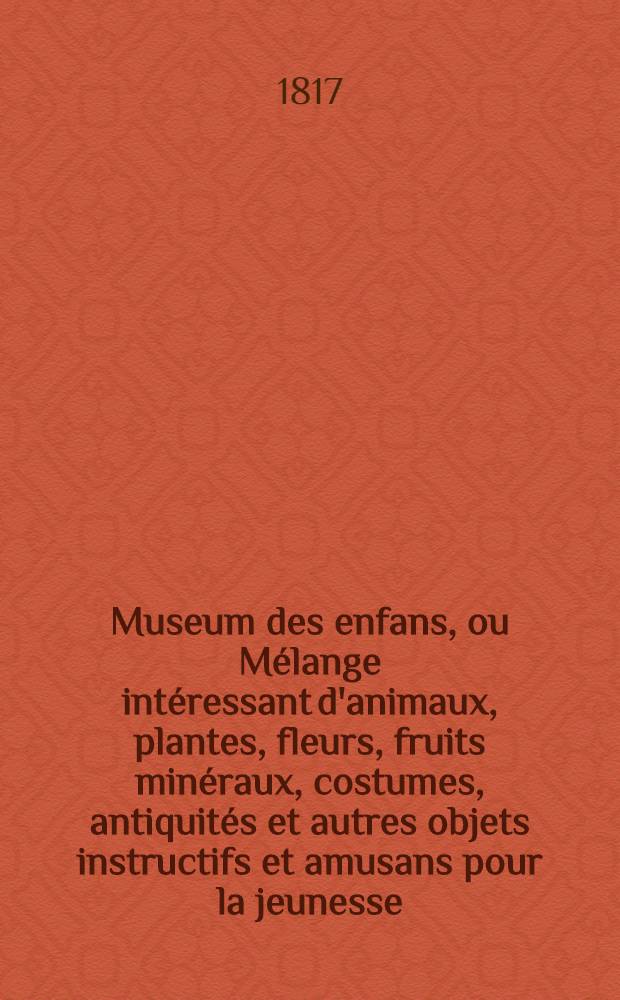 Museum des enfans, ou Mélange intéressant d'animaux, plantes, fleurs, fruits minéraux, costumes, antiquités et autres objets instructifs et amusans pour la jeunesse, choisis et gravés sur les meilleurs originaux, avec de courtes explications proportionnées à l'entendement d'un enfant. Vol. 4