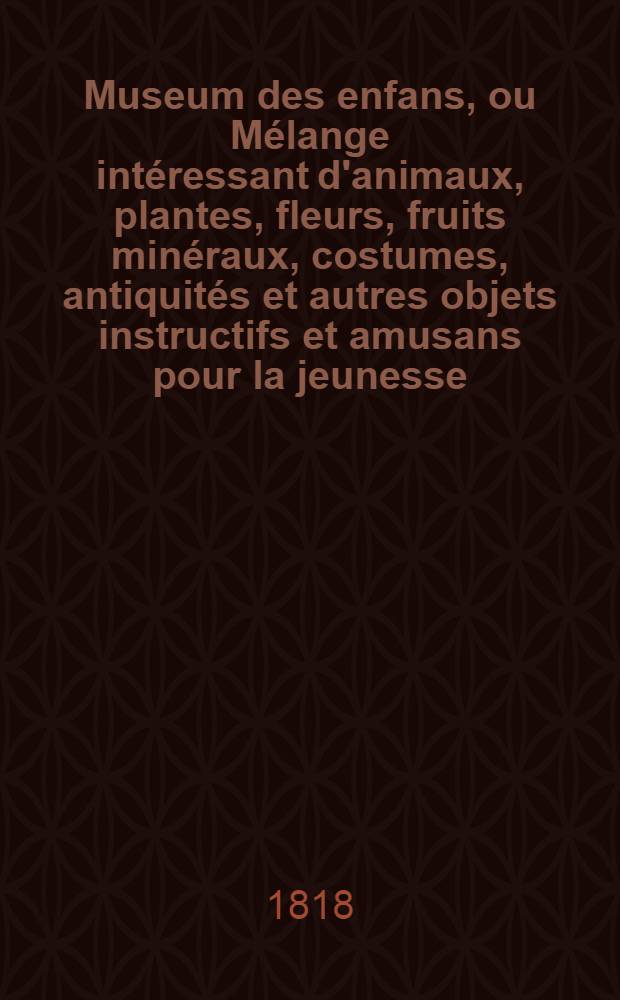 Museum des enfans, ou Mélange intéressant d'animaux, plantes, fleurs, fruits minéraux, costumes, antiquités et autres objets instructifs et amusans pour la jeunesse, choisis et gravés sur les meilleurs originaux, avec de courtes explications proportionnées à l'entendement d'un enfant. Vol. 7
