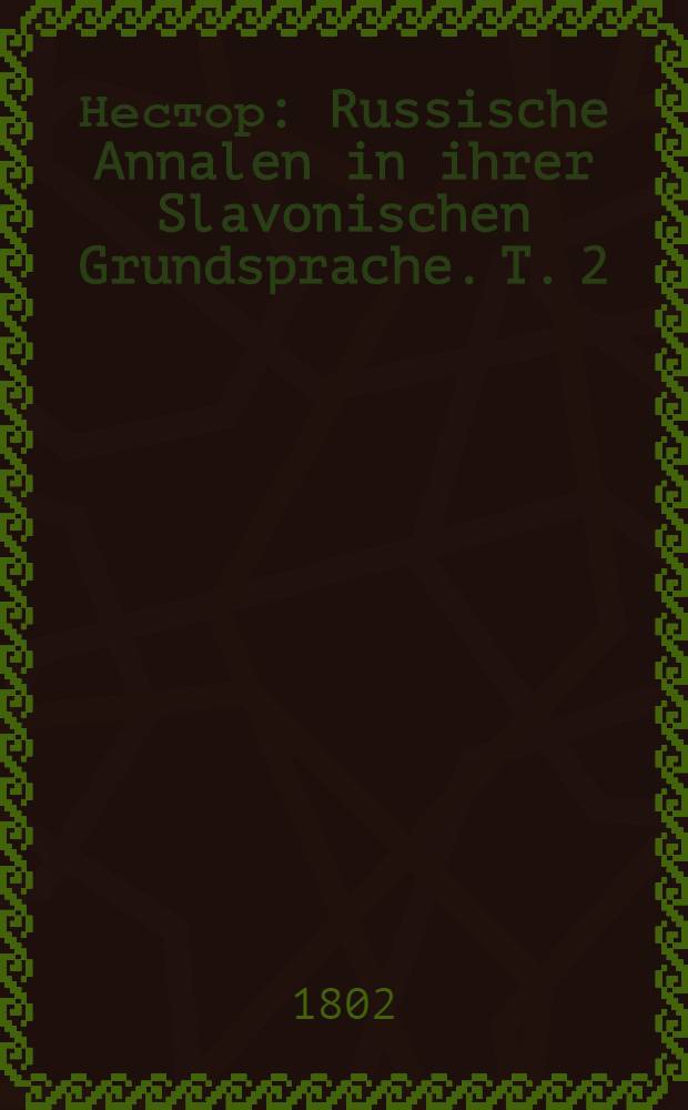 Нестор : Russische Annalen in ihrer Slavonischen Grundsprache. T. 2 : Ruβlands Vorgeschichte. Entstehung des russischen Stats. Erster Grosfürst Rurik, bis zu dessen Tod im J. 879. Allgemeiner Plan, die russischen Annalen kritisch zu behandeln