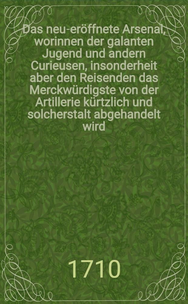 Das neu-eröffnete Arsenal, worinnen der galanten Jugend und andern Curieusen, insonderheit aber den Reisenden das Merckwürdigste von der Artillerie kürtzlich und solcherstalt abgehandelt wird, daβ ein jeder von Canoniren und Bombardiren, von Ernst- und Lust-Feuern ... verständig reden und urtheilen könne