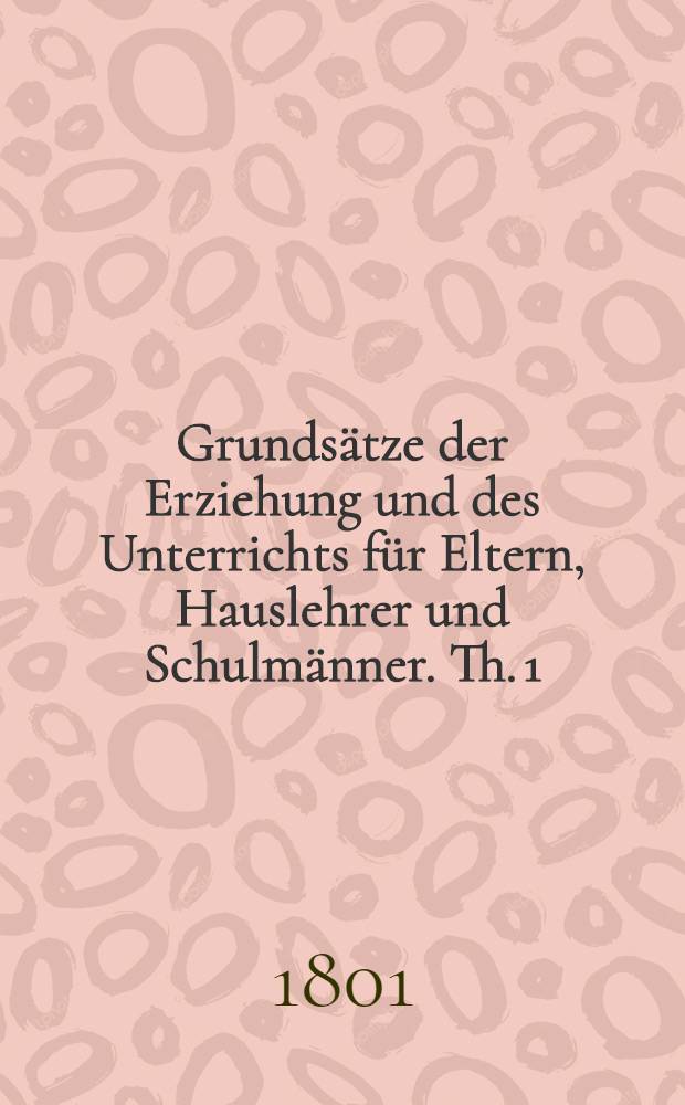 Grunds&auml;tze der Erziehung und des Unterrichts f&uuml;r Eltern, Hauslehrer und Schulm&auml;nner. Th. 1 : [Allgemeine Grunds&auml;tze, oder Absolute P&auml;dagogik und Didaktik]