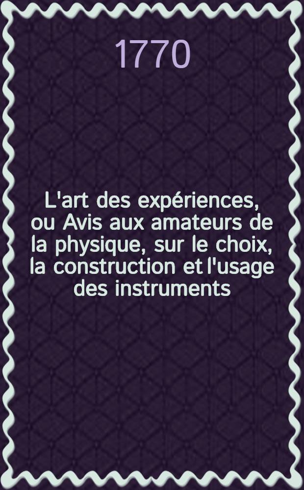 L'art des expériences, ou Avis aux amateurs de la physique, sur le choix, la construction et l'usage des instruments; sur la préparation et l'emploi des drogues qui servent aux expériences. T. 1