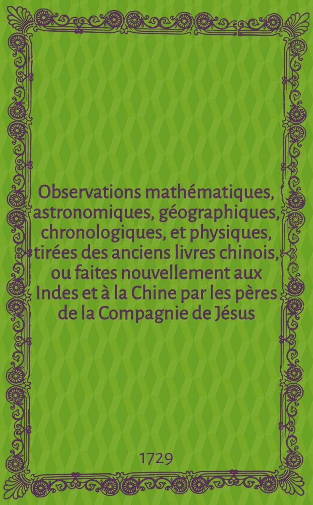 Observations math&eacute;matiques, astronomiques, g&eacute;ographiques, chronologiques, et physiques, tir&eacute;es des anciens livres chinois, ou faites nouvellement aux Indes et &agrave; la Chine par les p&egrave;res de la Compagnie de J&eacute;sus. [T. 1]