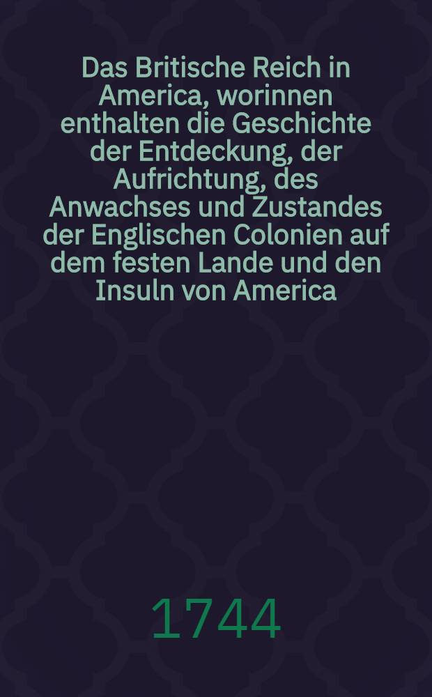 Das Britische Reich in America, worinnen enthalten die Geschichte der Entdeckung, der Aufrichtung, des Anwachses und Zustandes der Englischen Colonien auf dem festen Lande und den Insuln von America : Nebst der Fortsetzung dieser Geschicht und der Ver&auml;nderung des Staats und der Handlung solcher Colonien, von dem Jahr 1710. bis auf gegenw&auml;rtige Zeit ..