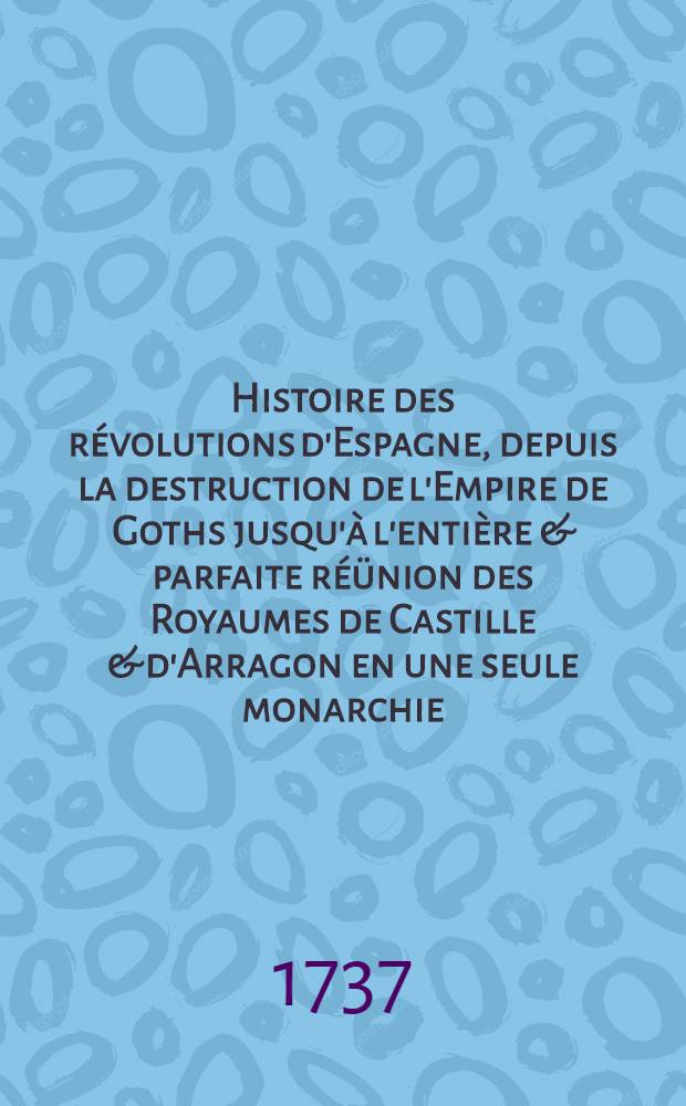 Histoire des révolutions d'Espagne, depuis la destruction de l'Empire de Goths jusqu'à l'entière & parfaite réünion des Royaumes de Castille & d'Arragon en une seule monarchie. T. 1