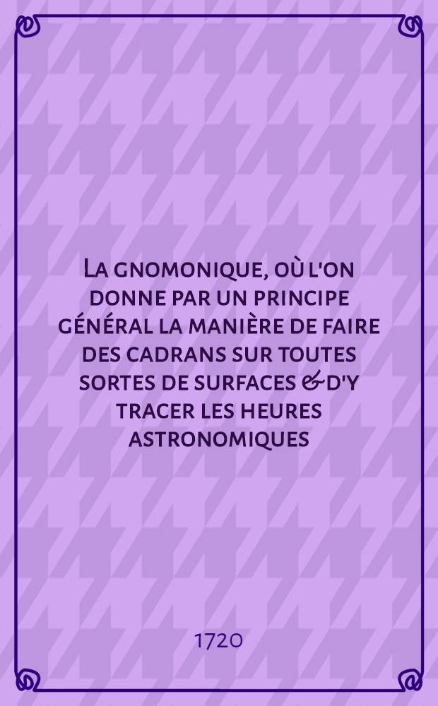 La gnomonique, où l'on donne par un principe général la manière de faire des cadrans sur toutes sortes de surfaces & d'y tracer les heures astronomiques, babiloniens & italiques, des arcs des signes, les cercles des hauteurs, les verticaux & les autres cercles de la sphère : Tirée du "Cours de mathématique" de M. Ozanam, de l'Académie royale des sciences
