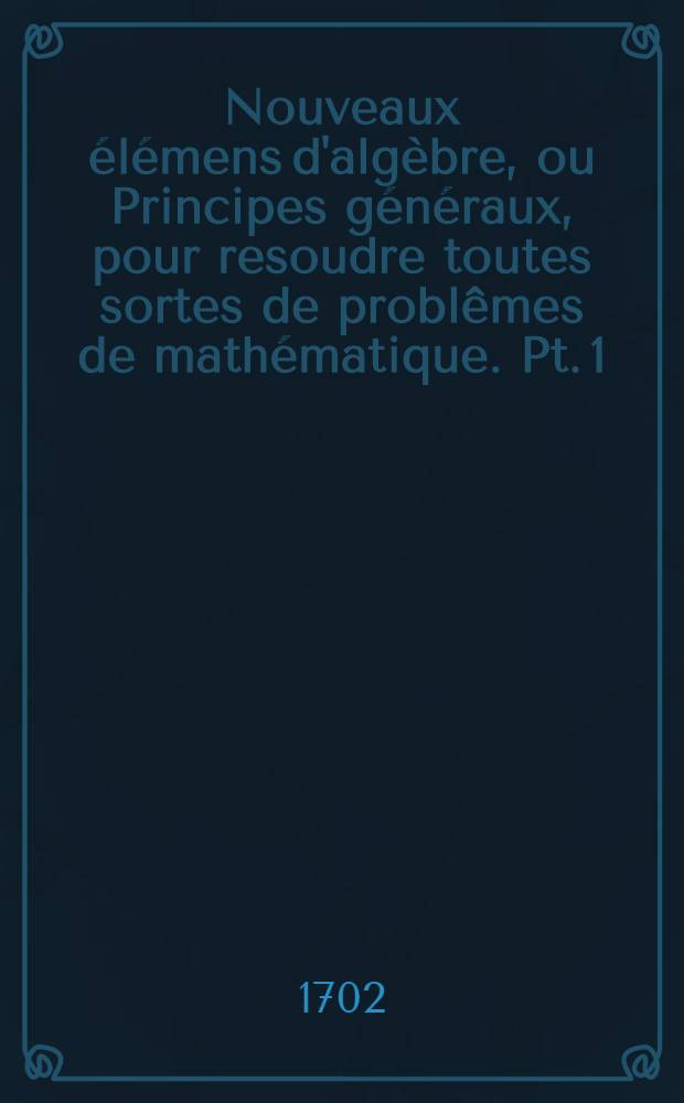 Nouveaux &eacute;l&eacute;mens d'alg&egrave;bre, ou Principes g&eacute;n&eacute;raux, pour resoudre toutes sortes de probl&ecirc;mes de math&eacute;matique. Pt. 1