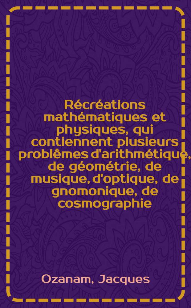 R&eacute;cr&eacute;ations math&eacute;matiques et physiques, qui contiennent plusieurs probl&ecirc;mes d'arithm&eacute;tique, de g&eacute;om&eacute;trie, de musique, d'optique, de gnomonique, de cosmographie, de m&eacute;chanique [!], de pyrotechnie & de physique : Avec un Trait&eacute; des horloges &eacute;l&eacute;mentaires