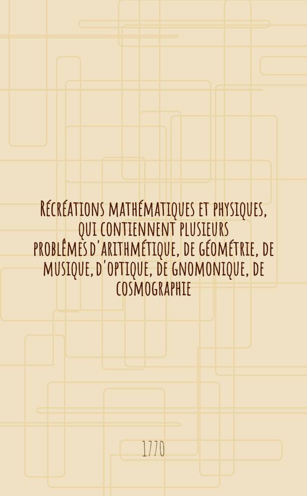 Récréations mathématiques et physiques, qui contiennent plusieurs problêmes d'arithmétique, de géométrie, de musique, d'optique, de gnomonique, de cosmographie, de méchanique [!], de pyrotechnie & de physique : Avec un Traité des horloges élémentaires. T. 1