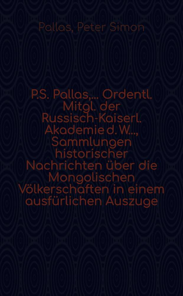 P.S. Pallas, ... Ordentl. Mitgl. der Russisch-Kaiserl. Akademie d. W. ..., Sammlungen historischer Nachrichten über die Mongolischen Völkerschaften in einem ausfürlichen Auszuge
