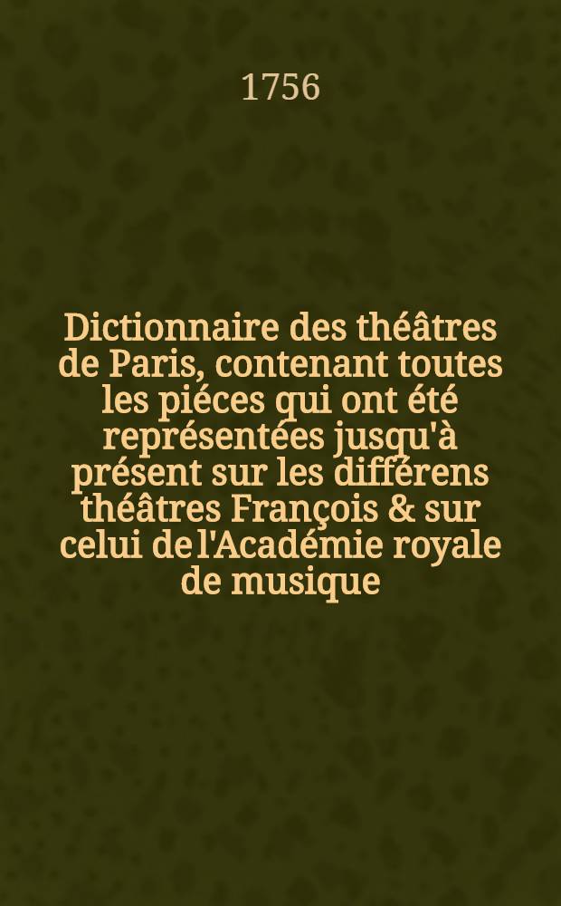 Dictionnaire des th&eacute;&acirc;tres de Paris, contenant toutes les pi&eacute;ces qui ont &eacute;t&eacute; repr&eacute;sent&eacute;es jusqu'&agrave; pr&eacute;sent sur les diff&eacute;rens th&eacute;&acirc;tres Fran&ccedil;ois & sur celui de l'Acad&eacute;mie royale de musique ... : Des faits anecdotes sur les auteurs, qui ont travaill&eacute; pour ces th&eacute;&acirc;tres & sur les principaux acteurs, actrices, danseurs, danseuses, compositeurs de ballets, dessinateurs, peintres de ces spectaeles & c