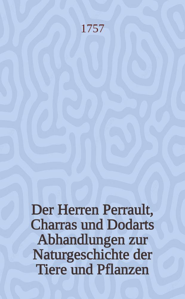 Der Herren Perrault, Charras und Dodarts Abhandlungen zur Naturgeschichte der Tiere und Pflanzen; welche chemals der Königl. Franz. Akad. der Wissenschaften vorgetragen worden : Mit dazu gehörigen nach dem Leben gezeichneten Kupfern : Aus dem Französischen übersetzet