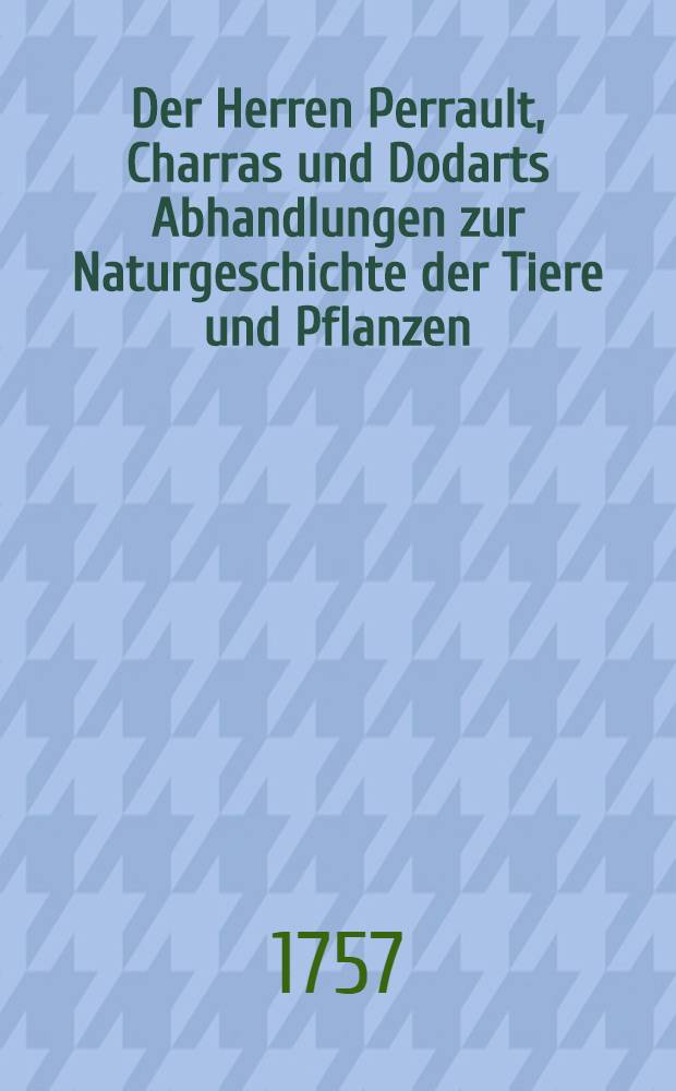 Der Herren Perrault, Charras und Dodarts Abhandlungen zur Naturgeschichte der Tiere und Pflanzen; welche chemals der Königl. Franz. Akad. der Wissenschaften vorgetragen worden : Mit dazu gehörigen nach dem Leben gezeichneten Kupfern Aus dem Französischen übersetzet. Bd. 1