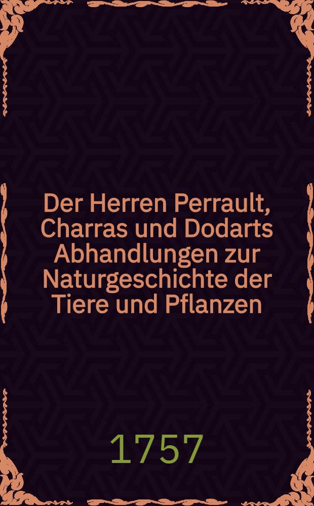 Der Herren Perrault, Charras und Dodarts Abhandlungen zur Naturgeschichte der Tiere und Pflanzen; welche chemals der Königl. Franz. Akad. der Wissenschaften vorgetragen worden : Mit dazu gehörigen nach dem Leben gezeichneten Kupfern Aus dem Französischen übersetzet. Bd. 2