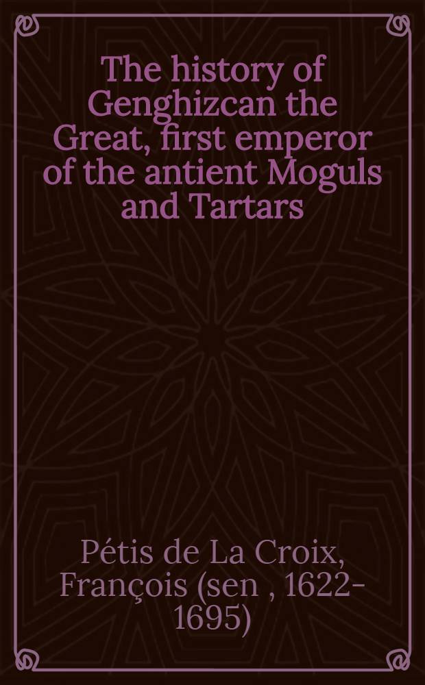 The history of Genghizcan the Great, first emperor of the antient Moguls and Tartars : In four books ... : Collected from several Oriental authors and European travellers, whose names ... are added to this book