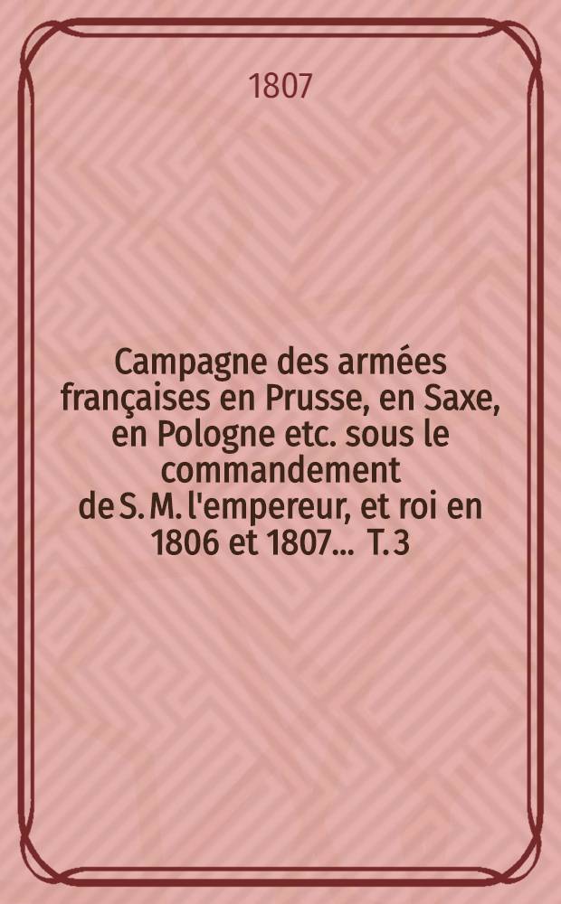 Campagne des arm&eacute;es fran&ccedil;aises en Prusse, en Saxe, en Pologne etc. sous le commandement de S. M. l'empereur, et roi en 1806 et 1807 ... T. 3
