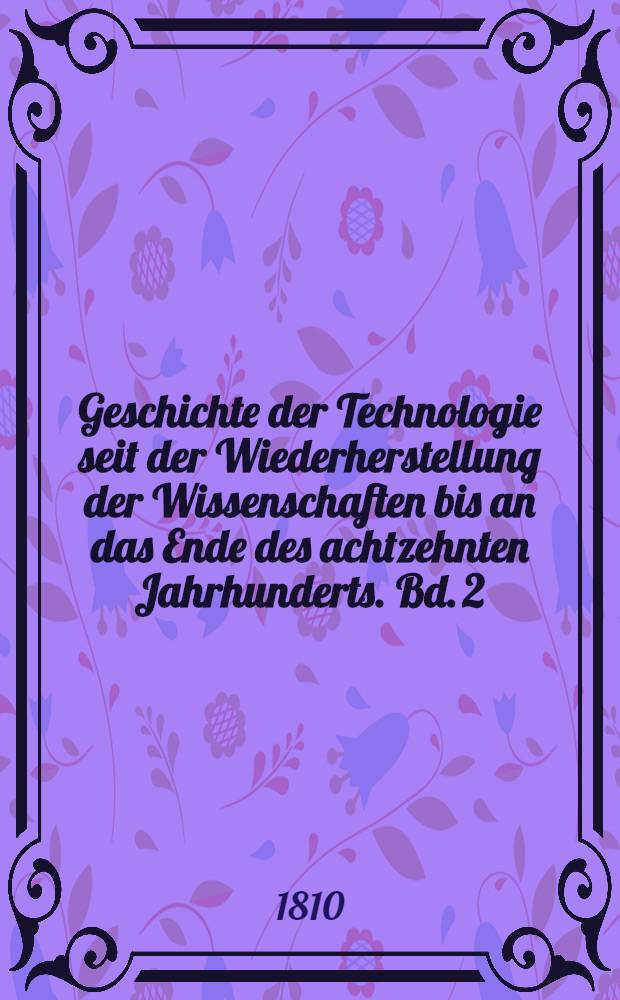 Geschichte der Technologie seit der Wiederherstellung der Wissenschaften bis an das Ende des achtzehnten Jahrhunderts. Bd. 2