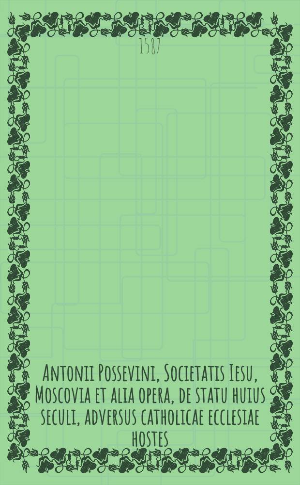 Antonii Possevini, Societatis Iesu, Moscovia et alia opera, de statu huius seculi, adversus catholicae ecclesiae hostes : Nunc primo in unum volumen collecta atque ab ipsomet auctore emendata & aucta : Adiecto indice rerum, toto opere memorabilium, locupletissimo ..