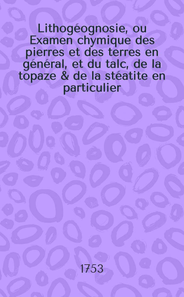 Lithog&eacute;ognosie, ou Examen chymique des pierres et des terres en g&eacute;n&eacute;ral, et du talc, de la topaze & de la st&eacute;atite en particulier : Avec une dissertation sur le feu & sur la lumi&egrave;re Ouvrages traduits de l'allemand. [2] : Continuation de la Lithog&eacute;ognosie pyrotechnique, o&ugrave; l'on traite plus particuli&egrave;rement de la connoissance des terres & des pierres & de la mani&egrave;re d'en faire l'examen