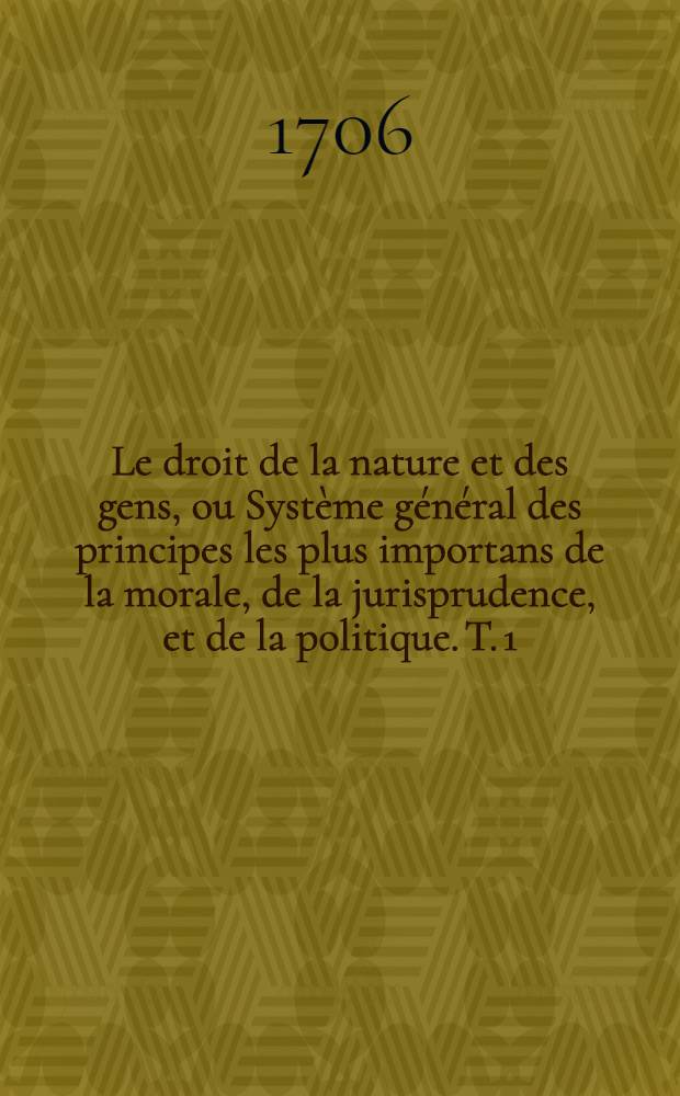 Le droit de la nature et des gens, ou Système général des principes les plus importans de la morale, de la jurisprudence, et de la politique. T. 1