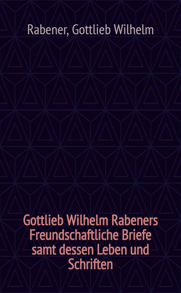Gottlieb Wilhelm Rabeners Freundschaftliche Briefe samt dessen Leben und Schriften