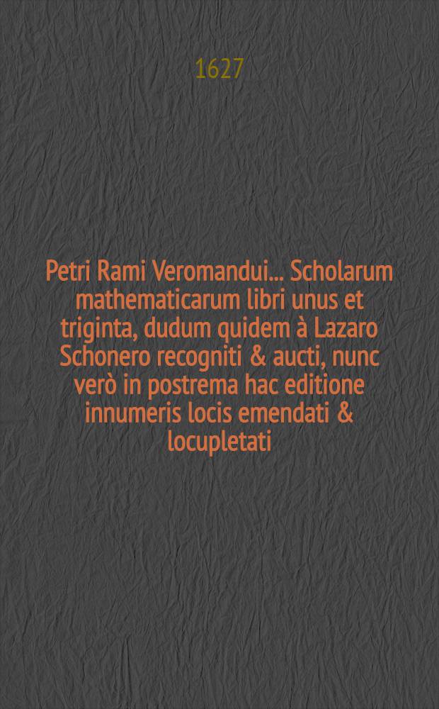 Petri Rami Veromandui ... Scholarum mathematicarum libri unus et triginta, dudum quidem à Lazaro Schonero recogniti & aucti, nunc verò in postrema hac editione innumeris locis emendati & locupletati