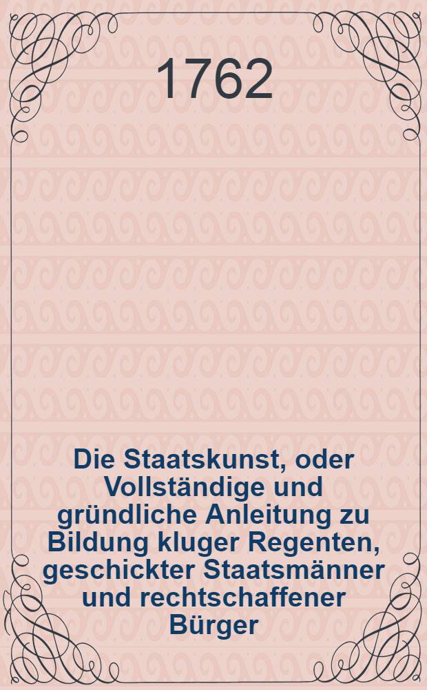 Die Staatskunst, oder Vollständige und gründliche Anleitung zu Bildung kluger Regenten, geschickter Staatsmänner und rechtschaffener Bürger